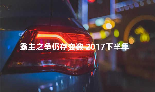 霸主之争仍存变数 2017下半年豪车市场分析